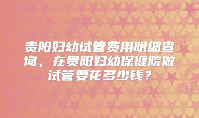 贵阳妇幼试管费用明细查询,在贵阳妇幼保健院做试管要花多少钱?