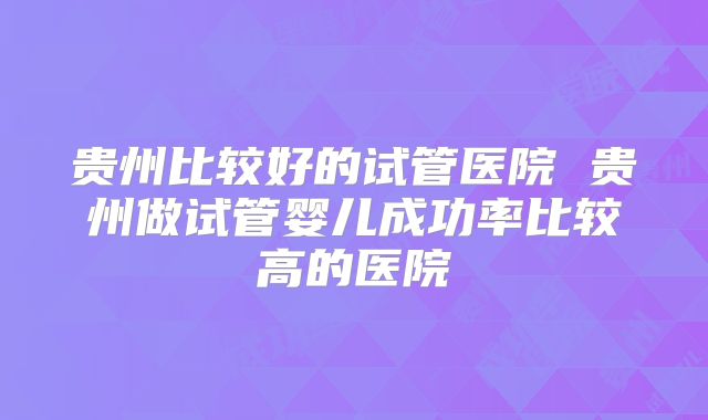贵州比较好的试管医院 贵州做试管婴儿成功率比较高的医院