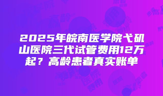2025年皖南医学院弋矶山医院三代试管费用12万起？高龄患者真实账单