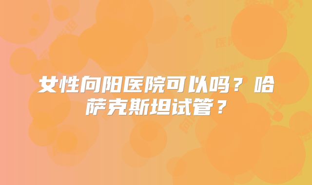 女性向阳医院可以吗？哈萨克斯坦试管？
