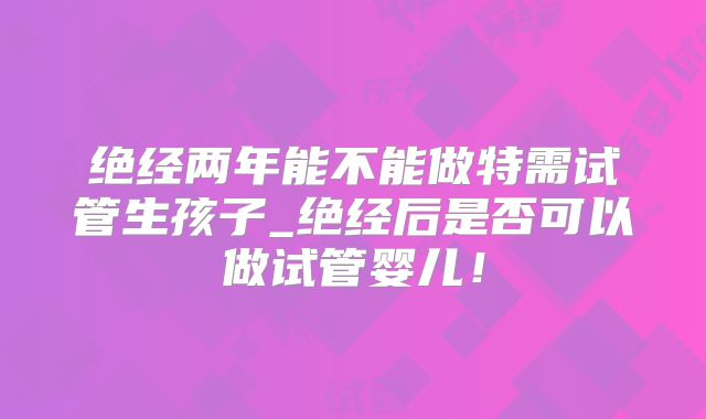 绝经两年能不能做特需试管生孩子_绝经后是否可以做试管婴儿！