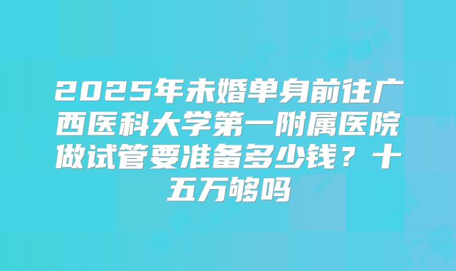 2025年未婚单身前往广西医科大学第一附属医院做试管要准备多少钱？十五万够吗