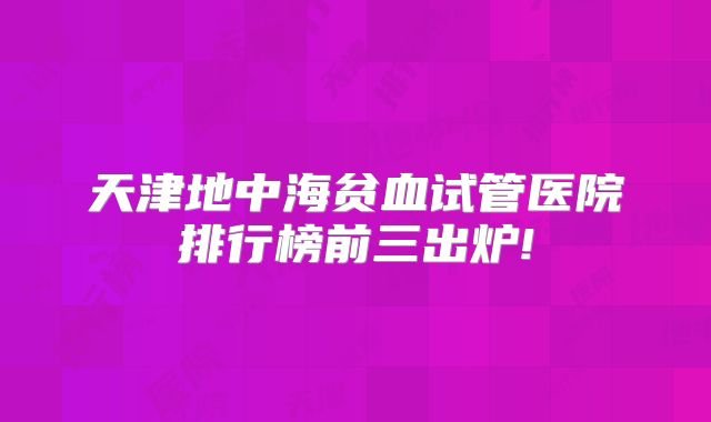 天津地中海贫血试管医院排行榜前三出炉!