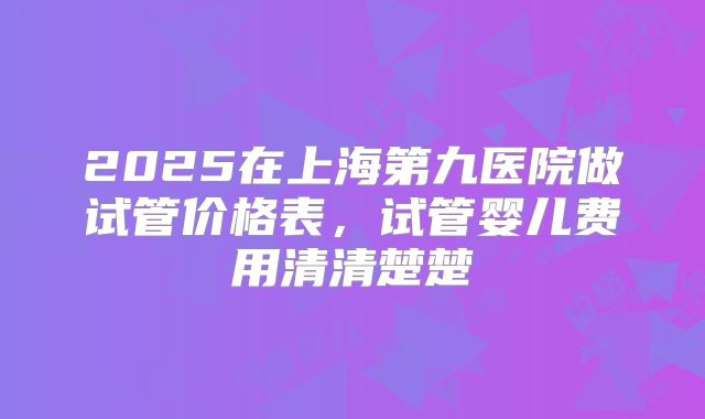2025在上海第九医院做试管价格表,试管婴儿费用清清楚楚