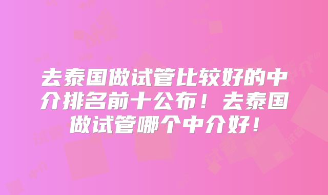 去泰国做试管比较好的中介排名前十公布！去泰国做试管哪个中介好！