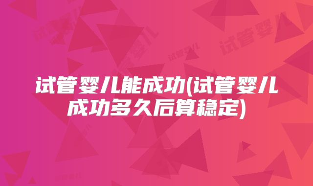 试管婴儿能成功(试管婴儿成功多久后算稳定)