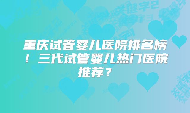 重庆试管婴儿医院排名榜！三代试管婴儿热门医院推荐？