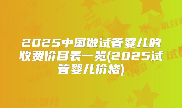 2025中国做试管婴儿的收费价目表一览(2025试管婴儿价格)