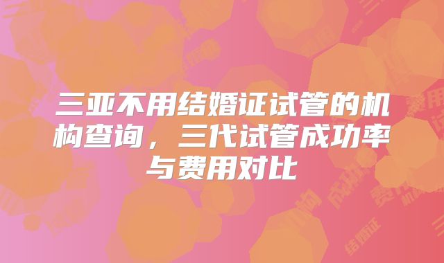 三亚不用结婚证试管的机构查询，三代试管成功率与费用对比