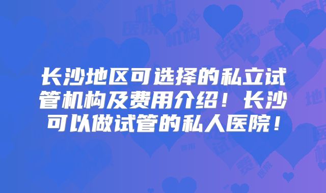 长沙地区可选择的私立试管机构及费用介绍！长沙可以做试管的私人医院！