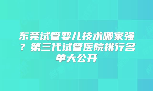 东莞试管婴儿技术哪家强？第三代试管医院排行名单大公开