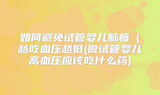 如何避免试管婴儿脑瘫(越吃血压越低(做试管婴儿高血压应该吃什么药)