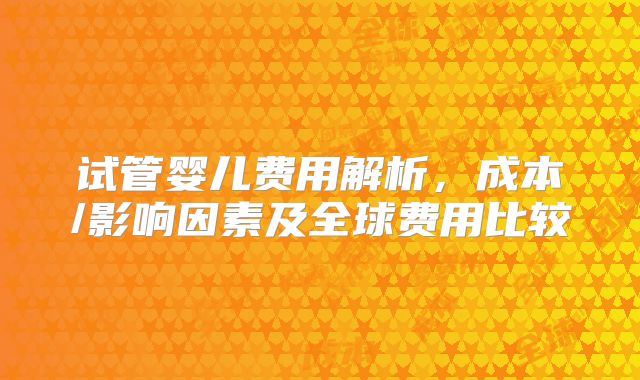 试管婴儿费用解析，成本/影响因素及全球费用比较
