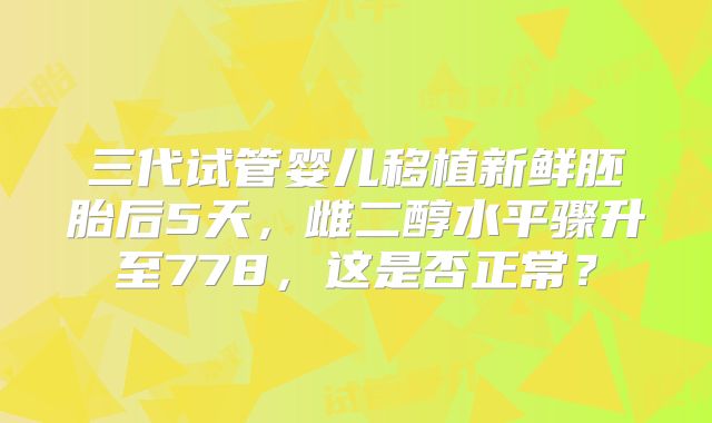 三代试管婴儿移植新鲜胚胎后5天，雌二醇水平骤升至778，这是否正常？