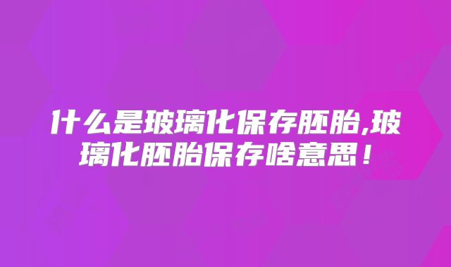 什么是玻璃化保存胚胎,玻璃化胚胎保存啥意思！