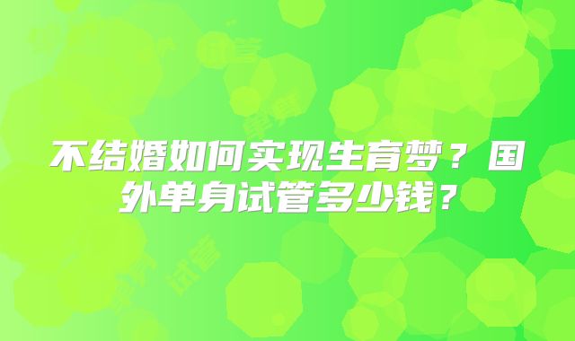 不结婚如何实现生育梦？国外单身试管多少钱？