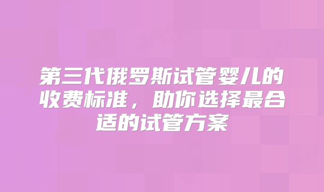 第三代俄罗斯试管婴儿的收费标准，助你选择最合适的试管方案