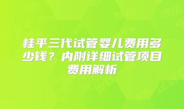 桂平三代试管婴儿费用多少钱？内附详细试管项目费用解析