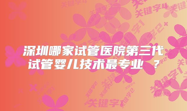 深圳哪家试管医院第三代试管婴儿技术最专业 ？