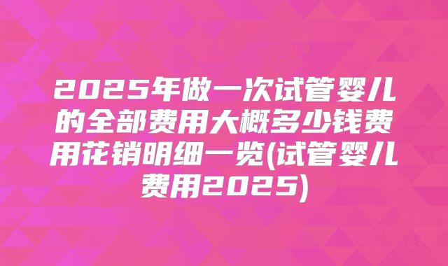 2025年做一次试管婴儿的全部费用大概多少钱费用花销明细一览(试管婴儿费用2025)