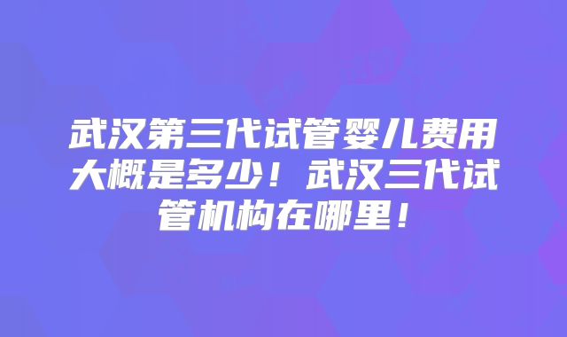 武汉第三代试管婴儿费用大概是多少！武汉三代试管机构在哪里！