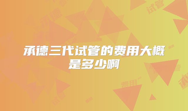 承德三代试管的费用大概是多少啊