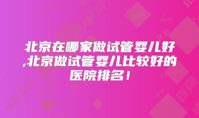 北京在哪家做试管婴儿好,北京做试管婴儿比较好的医院排名!