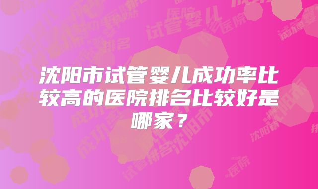沈阳市试管婴儿成功率比较高的医院排名比较好是哪家？
