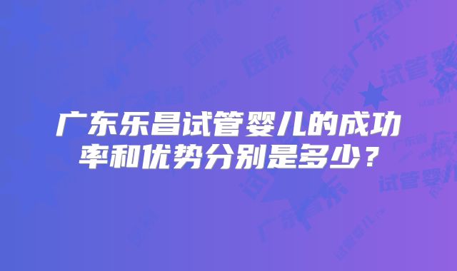 广东乐昌试管婴儿的成功率和优势分别是多少？