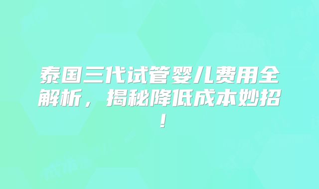 泰国三代试管婴儿费用全解析，揭秘降低成本妙招！