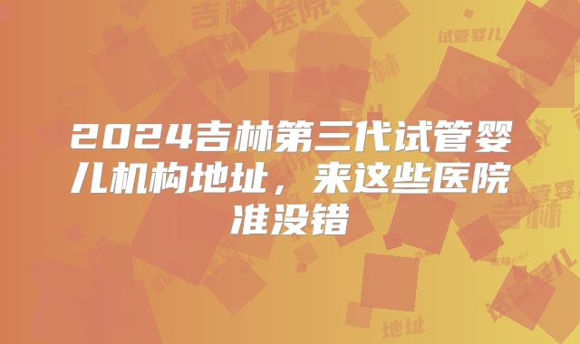 2024吉林第三代试管婴儿机构地址，来这些医院准没错