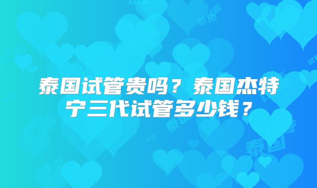 泰国试管贵吗？泰国杰特宁三代试管多少钱？
