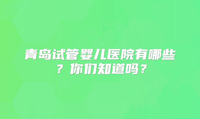青岛试管婴儿医院有哪些？你们知道吗？