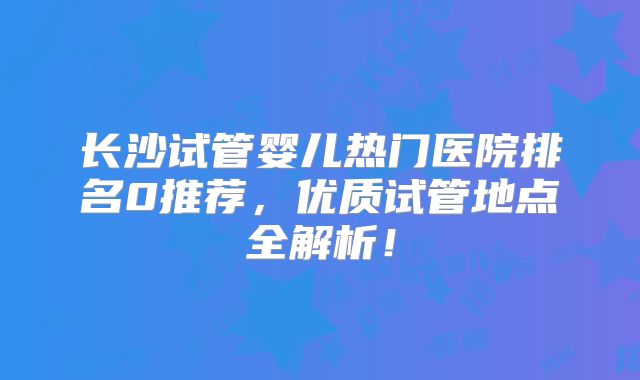 长沙试管婴儿热门医院排名0推荐，优质试管地点全解析！