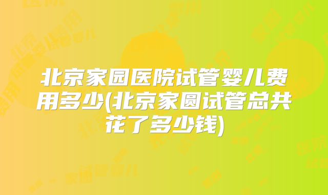 北京家园医院试管婴儿费用多少(北京家圆试管总共花了多少钱)