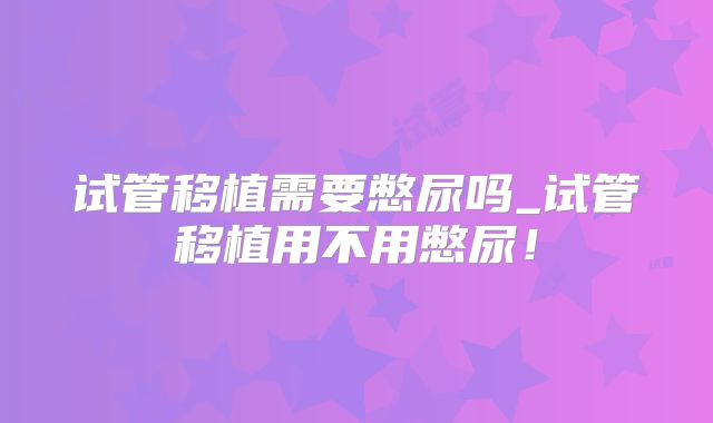 试管移植需要憋尿吗_试管移植用不用憋尿！
