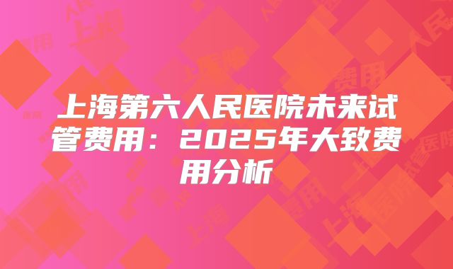 上海第六人民医院未来试管费用：2025年大致费用分析