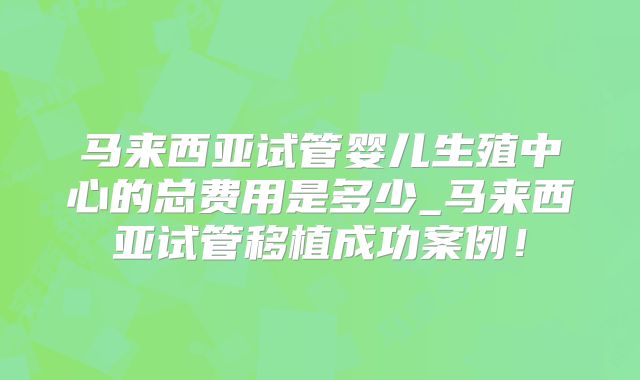 马来西亚试管婴儿生殖中心的总费用是多少_马来西亚试管移植成功案例！
