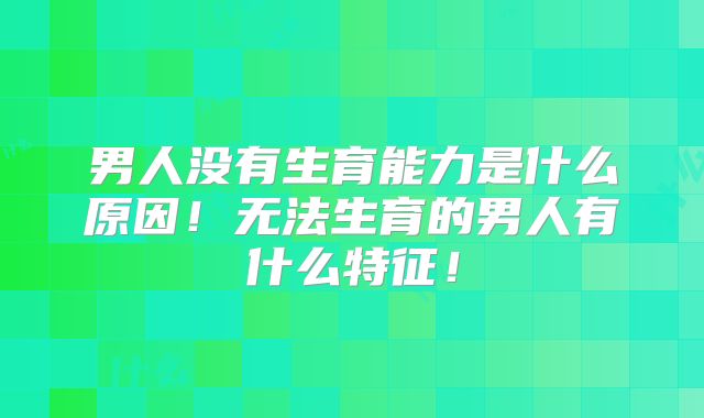 男人没有生育能力是什么原因！无法生育的男人有什么特征！
