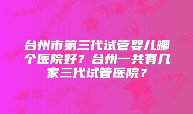 台州市第三代试管婴儿哪个医院好？台州一共有几家三代试管医院？