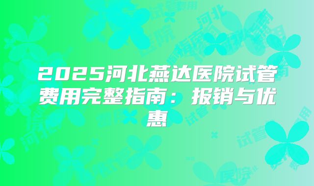 2025河北燕达医院试管费用完整指南：报销与优惠