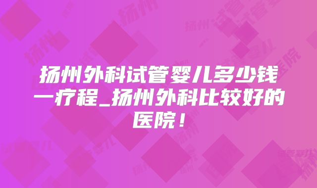 扬州外科试管婴儿多少钱一疗程_扬州外科比较好的医院!