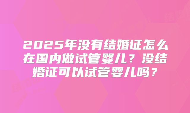 2025年没有结婚证怎么在国内做试管婴儿？没结婚证可以试管婴儿吗？