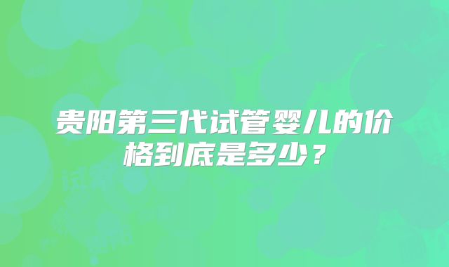 贵阳第三代试管婴儿的价格到底是多少？