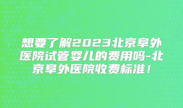 想要了解2023北京阜外医院试管婴儿的费用吗-北京阜外医院收费标准!