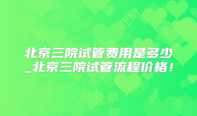 北京三院试管费用是多少_北京三院试管流程价格!