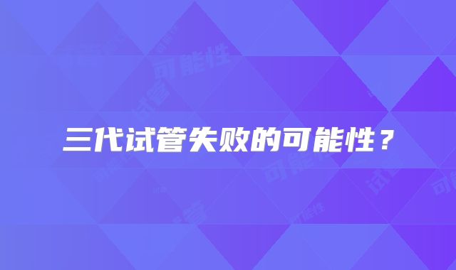三代试管失败的可能性？