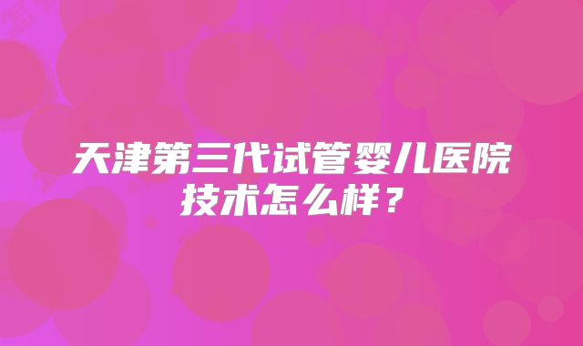 天津第三代试管婴儿医院技术怎么样？