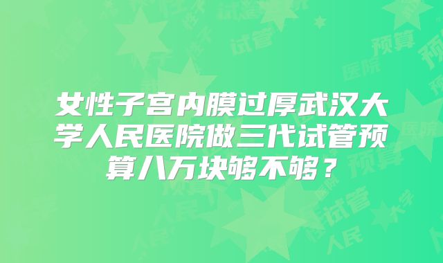 女性子宫内膜过厚武汉大学人民医院做三代试管预算八万块够不够？