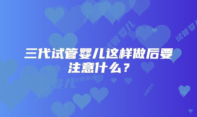 三代试管婴儿这样做后要注意什么？